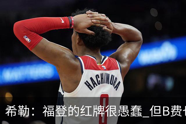 希勒：福登的红牌很愚蠢 但B费也应该被红牌罚下，如果罚就都得罚